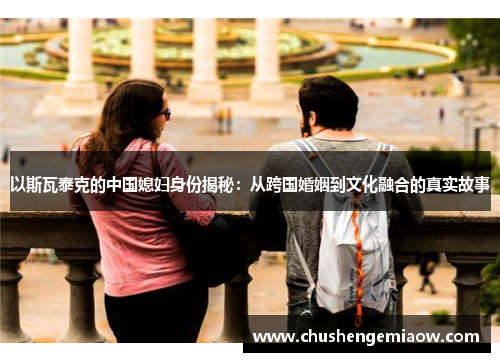 以斯瓦泰克的中国媳妇身份揭秘：从跨国婚姻到文化融合的真实故事
