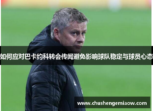如何应对巴卡约科转会传闻避免影响球队稳定与球员心态