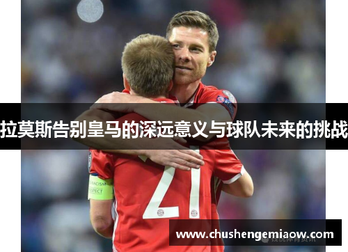 拉莫斯告别皇马的深远意义与球队未来的挑战
