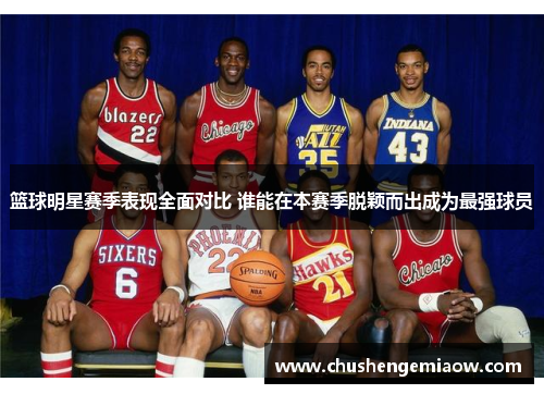 篮球明星赛季表现全面对比 谁能在本赛季脱颖而出成为最强球员