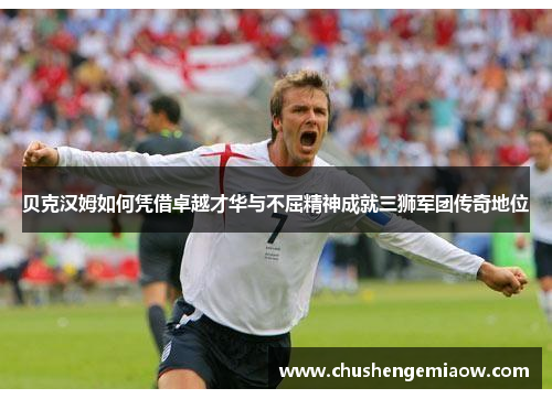 贝克汉姆如何凭借卓越才华与不屈精神成就三狮军团传奇地位 贝克汉姆如何凭借卓越才华与不屈精神成就三狮军团传奇地位